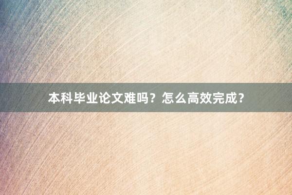 本科毕业论文难吗？怎么高效完成？